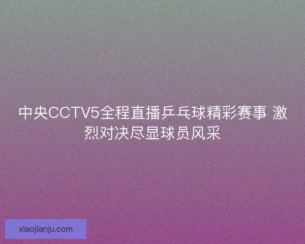 中央CCTV5全程直播乒乓球精彩赛事 激烈对决尽显球员风采
