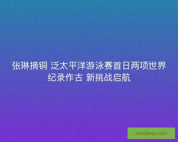 张琳摘铜 泛太平洋游泳赛首日两项世界纪录作古 新挑战启航