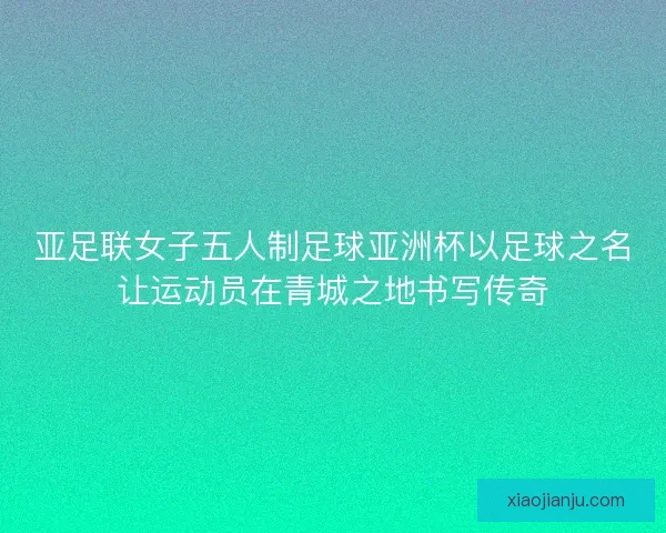 亚足联女子五人制足球亚洲杯以足球之名让运动员在青城之地书写传奇