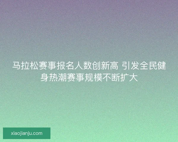 马拉松赛事报名人数创新高 引发全民健身热潮赛事规模不断扩大
