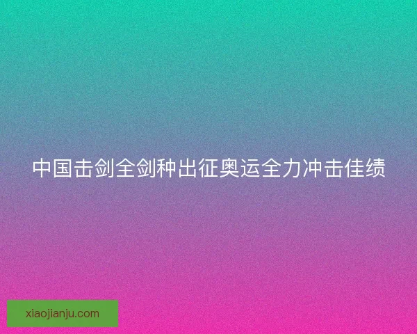 中国击剑全剑种出征奥运全力冲击佳绩