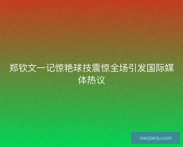 郑钦文一记惊艳球技震惊全场引发国际媒体热议