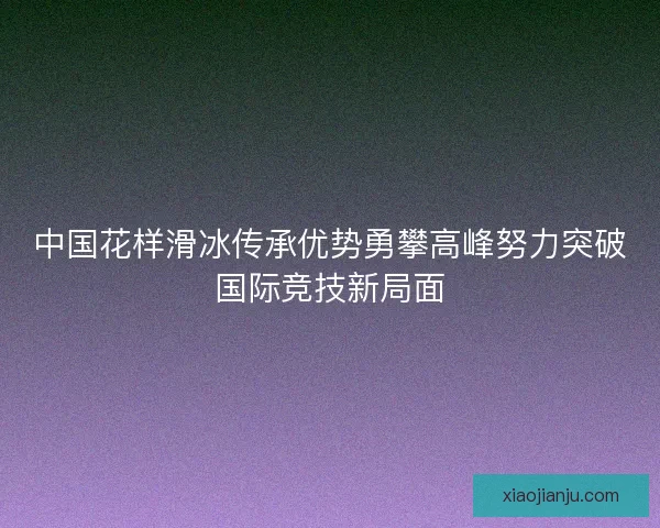 中国花样滑冰传承优势勇攀高峰努力突破国际竞技新局面